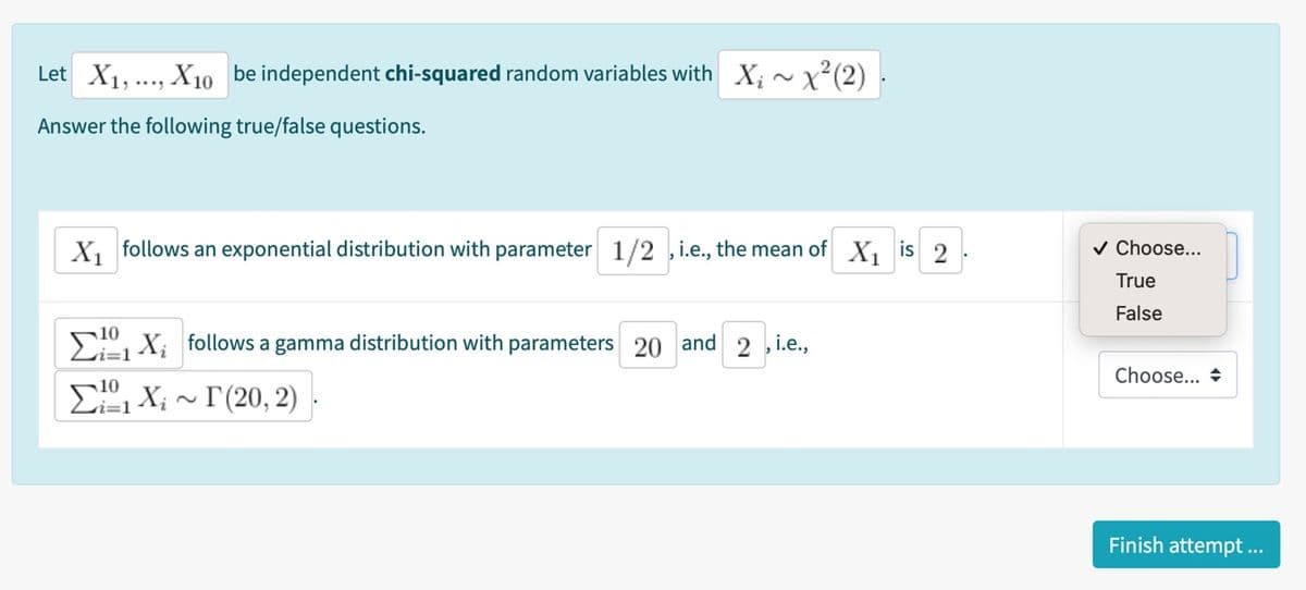 Let X1,..., X10 be independent chi-squared random variables with X; ~x²(2)
Answer the following true/false questions.
X, follows an exponential distribution with parameter 1/2 ,i.e., the mean of X, is 2
v Choose...
True
False
10, X; follows a gamma distribution with parameters 20 and 2 ,i.e.,
Choose... +
E, X; ~ I(20, 2)
Finish attempt ..
