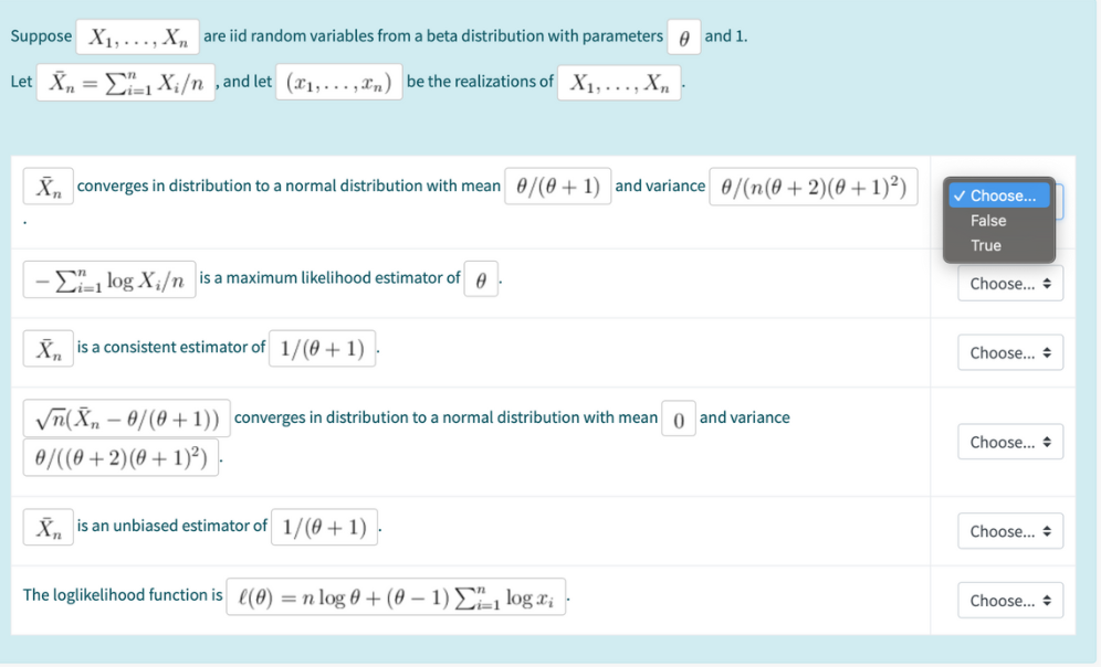 Suppose X1...., X, are iid random variables from a beta distribution with parameters e and 1.
Let X, = E X;/n ,and let (1,…,xm) be the realizations of X1,..., X,
X, converges in distribution to a normal distribution with mean 0/(0 + 1) and variance 0/(n(0 + 2)(0 +1)²)
Choose..
False
True
-E log X;/n is a maximum likelihood estimator of A
Choose... +
K. is a consistent estimator of 1/(0 + 1)
Choose... +
Vn(X, - 0/(0 +1)) converges in distribution to a normal distribution with mean 0 and variance
Choose... +
0/((0 + 2)(0 + 1)²) -
X. is an unbiased estimator of 1/(0 + 1).
Choose... +
The loglikelihood function is (0) = n log 0 + (0 – 1) £=1 log x;
Choose... +
