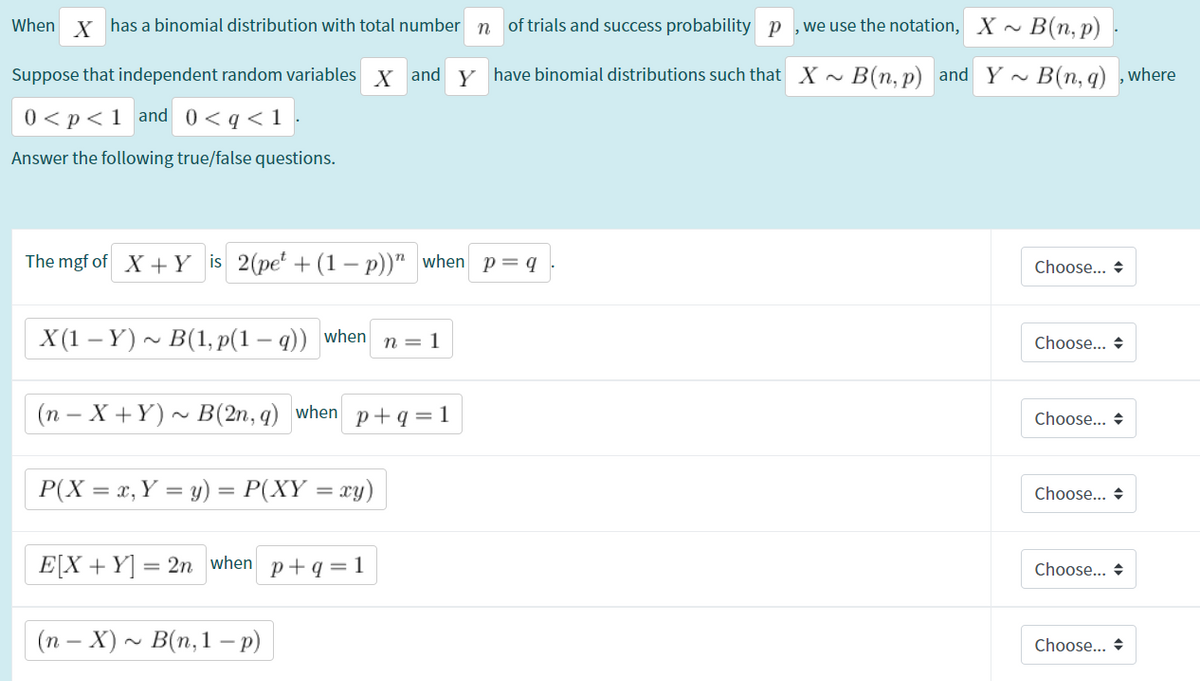 of trials and success probability p ,we use the notation, X ~
~ B(n, p)
When x has a binomial distribution with total number n
Suppose that independent random variables x and y have binomial distributions such that X ~
B(n, p) and Y B(n, q) ,where
0 < p<1_and 0<q<1•
Answer the following true/false questions.
The mgf of X +Y is 2(pe + (1 – p))" when p=q
Choose... +
X(1 – Y) ~ B(1, p(1 – q)) when
n = 1
Choose... +
(n – X +Y) ~ B(2n, q) when p+q = 1
Choose... +
P(X = x, Y = y) = P(XY = xy)
Choose... +
E[X +Y] =
= 2n when
p+q=1
Choose... +
| (n – X) ~ B(n,1 p)
Choose... +
