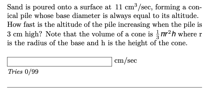 Sand is poured onto a surface at 11 cm³/sec, forming a con-
ical pile whose base diameter is always equal to its altitude.
How fast is the altitude of the pile increasing when the pile is
3 cm high? Note that the volume of a cone is ur2h where r
is the radius of the base and h is the height of the cone.
cm/sec
Tries 0/99
