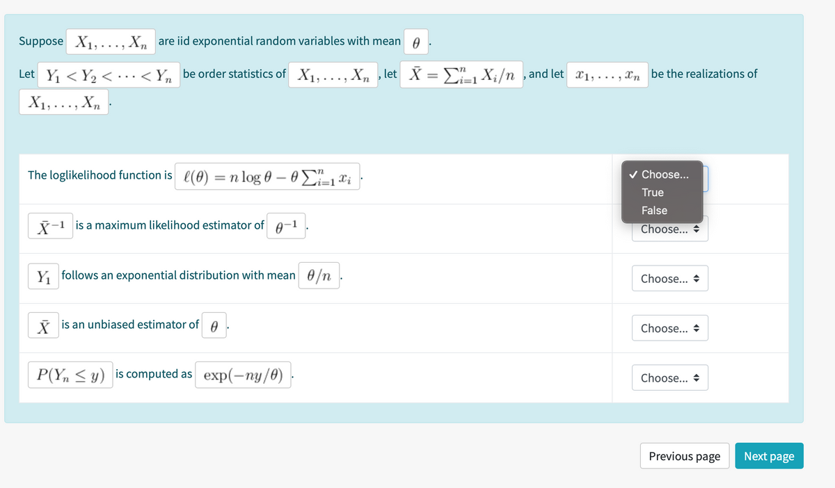 Suppose X1,..., X, are iid exponential random variables with mean A.
Let Y, < Y, < ·...<Y, be order statistics of X1,..., X, , let X = E X;/n , and let x1,..., Xn be the realizations of
X1,..., X,
The loglikelihood function is l(0)
= n log 0 – 0=1®i
v Choose...
True
False
Y-1 is a maximum likelihood estimator of A-1
Choose... +
Y follows an exponential distribution with mean 0/n.
Choose... +
i is an unbiased estimator of
Choose... +
P(Y, < y) is computed as exp(-ny/0)
Choose... +
Previous page
Next page
