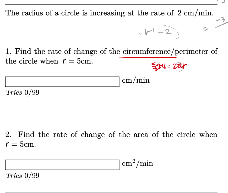 The radius of a circle is increasing at the rate of 2 cm/min.
1. Find the rate of change of the circumference/perimeter of
the circle when r = 5cm.
cm/min
Tries 0/99
2. Find the rate of change of the area of the circle when
r = 5cm.
cm? /min
Tries 0/99
