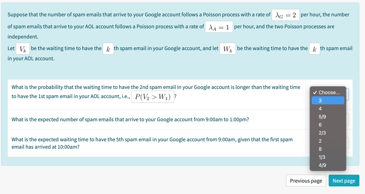 Suppose that the number of spam emails that arrive to your Google account follows a Poisson process with a rate of AG = 2 per hour, the number
of spam emails that arrive to your AOL account follows a Poisson process with a rate of AA = 1 per hour, and the two Poisson processes are
independent.
Let V. be the waiting time to have the k th spam email in your Google account, and let W. be the waiting time to have the k th spam email
in your AOL account.
What is the probability that the waiting time to have the 2nd spam email in your Google account is longer than the waiting time
v Choose...
to have the 1st spam email in your AOL account, i.e., P(V2 > W1) ?
3
4
5/9
What is the expected number of spam emails that arrive to your Google account from 9:00am to 1:00pm?
2/3
What is the expected waiting time to have the 5th spam email in your Google account from 9:00am, given that the first spam
2
email has arrived at 10:00am?
8.
1/3
4/9
Previous page
Next page
CO
