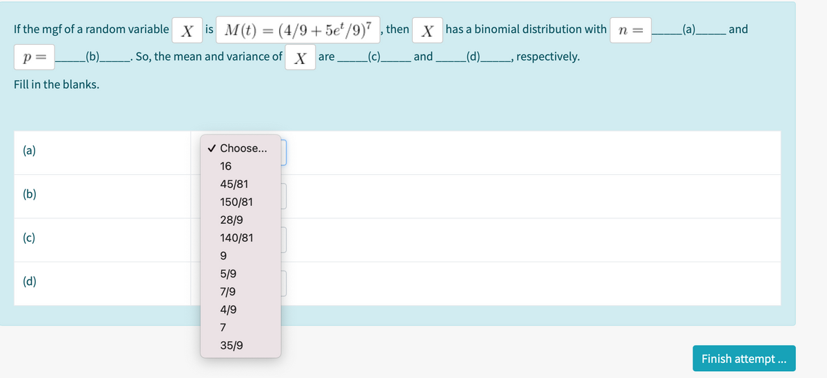 If the mgf of a random variable X is M(t) = (4/9+5e'/9)" , then X has a binomial distribution with n =
(a).
_and
p =
_(b)__. So, the mean and variance of X are
(c).
and
_(d)_
respectively.
Fill in the blanks.
(a)
v Choose...
16
45/81
(b)
150/81
28/9
(c)
140/81
9
5/9
(d)
7/9
4/9
7
35/9
Finish attempt ..
