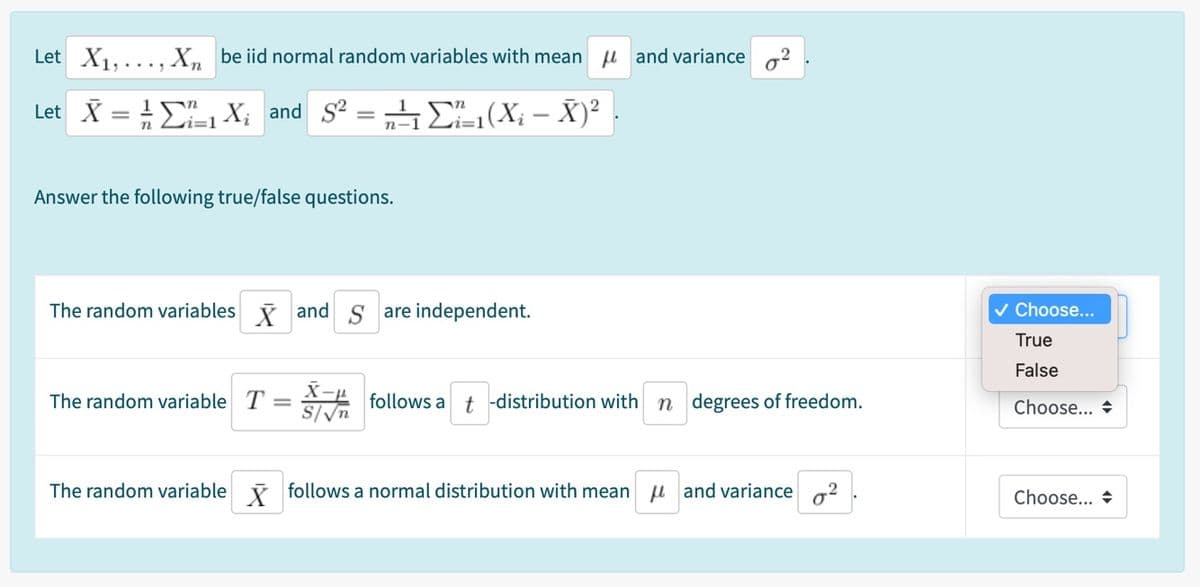 Let X1,..., X, be iid normal random variables with mean u and variance a2
Let X = E X; and S = E(X; – X)²
Li=1
Answer the following true/false questions.
The random variables i and S are independent.
v Choose...
True
False
The random variable T = follows a
t -distribution with n degrees of freedom.
Choose... +
S/V
The random variable i follows a normal distribution with mean u and variance 2
Choose... +
