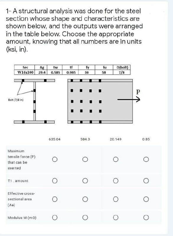 1- A structural analysis was done for the steel
section whose shape and characteristics are
shown below, and the outputs were arranged
in the table below. Choose the appropriate
amount, knowing that all numbers are in units
(ksi, in).
Sec
tf
Ag
tw
W16x100 29.4 0.585 0.985
Bolt (7/8 in)
Maximum
tensile force (P)
that can be
exerted
T1. amount
Effective cross-
sectional area
(Ae)
Modulus M (mo)
635.04
O
O
fy
36
584.3
fu
58
D(bolt)
7/8
20.149
O
P
0.85
O