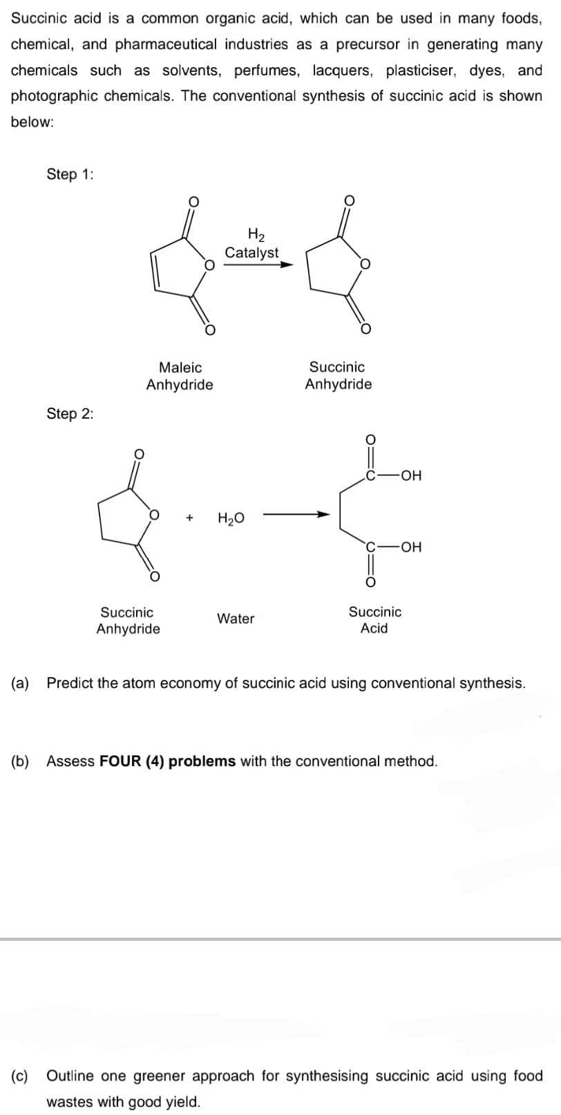 Succinic acid is a common organic acid, which can be used in many foods,
chemical, and pharmaceutical industries as a precursor in generating many
chemicals such as solvents, perfumes, lacquers, plasticiser, dyes, and
photographic chemicals. The conventional synthesis of succinic acid is shown
below:
Step 1:
H2
Catalyst
Maleic
Succinic
Anhydride
Anhydride
Step 2:
OH
H20
C-OH
Succinic
Succinic
Water
Anhydride
Acid
(a)
Predict the atom economy of succinic acid using conventional synthesis.
(b)
Assess FOUR (4) problems with the conventional method.
(c)
Outline one greener approach for synthesising succinic acid using food
wastes with good yield.
