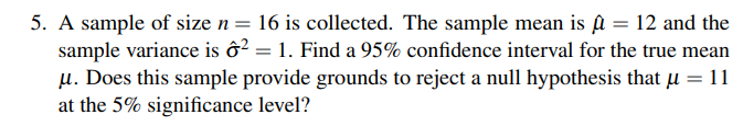 5. A sample of size n = 16 is collected. The sample mean is û = 12 and the
sample variance is ô² = 1. Find a 95% confidence interval for the true mean
μ. Does this sample provide grounds to reject a null hypothesis that μ = 11
at the 5% significance level?