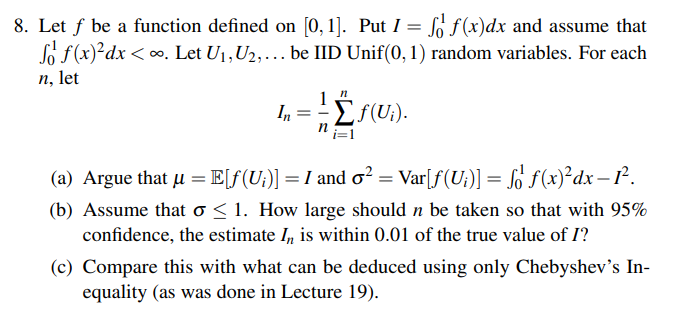 8. Let f be a function defined on [0, 1]. Put I = f f(x)dx and assume that
f f(x)²dx <∞. Let U₁, U₂, be IID Unif(0, 1) random variables. For each
n, let
n
1
In
f(U).
(a) Argue that μ = E[ƒ(U;)] = I and o²
] = I and o² = Var[ƒ (U;)] = fő ƒ (x)²dx – 1².
(b) Assume that o≤ 1. How large should n be taken so that with 95%
confidence, the estimate In, is within 0.01 of the true value of I?
(c) Compare this with what can be deduced using only Chebyshev's In-
equality (as was done in Lecture 19).