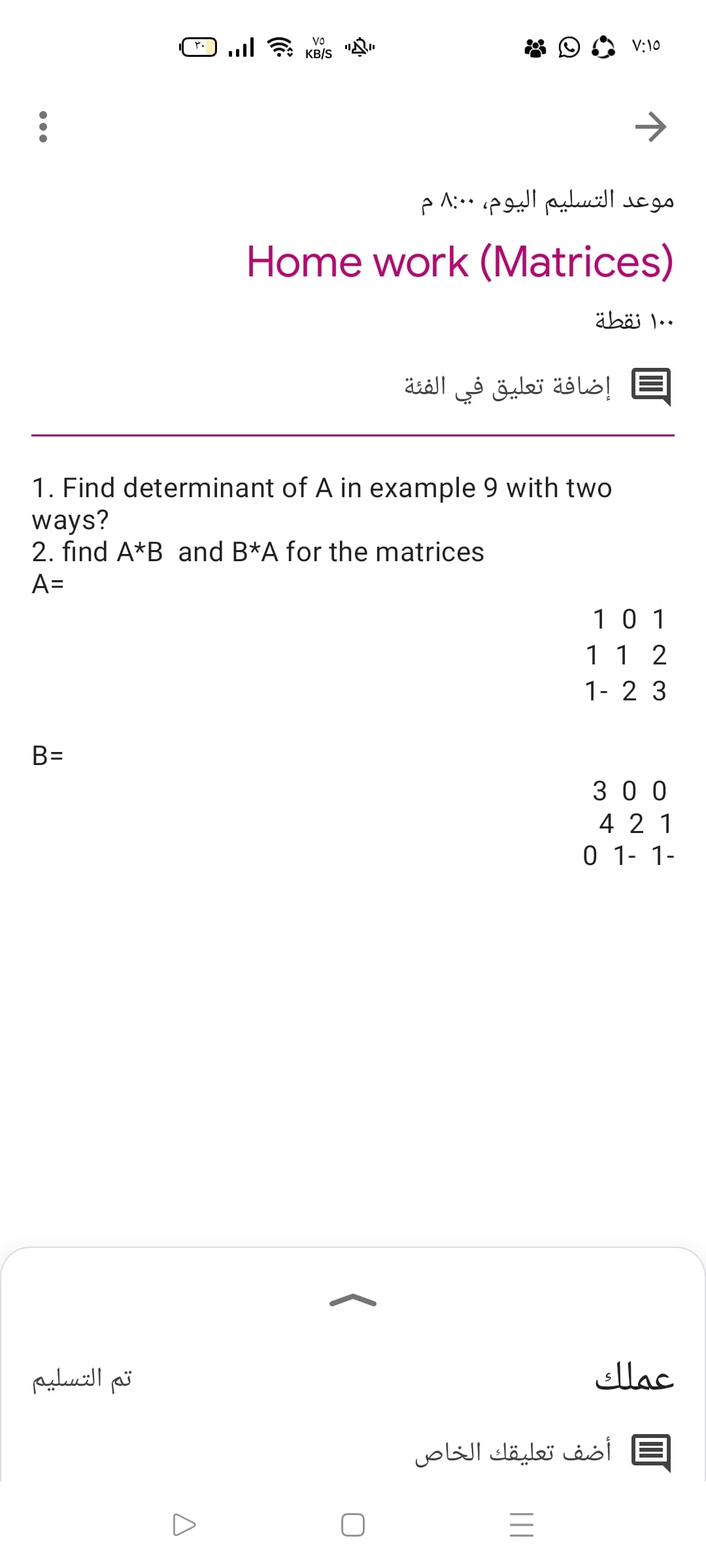 Vo
l KB/S
V:10
>
موعد التسليم اليوم، 0 8:0 م
Home work (Matrices)
۰ ۱۰ نقطة
إضافة تعليق في الفئة
1. Find determinant of A in example 9 with two
ways?
2. find A*B and B*A for the matrices
A=
10 1
11 2
1- 2 3
B=
%3D
3 0 0
4 2 1
0 1- 1-
تم التسلیم
عملك
أضف تعليقك الخاص
