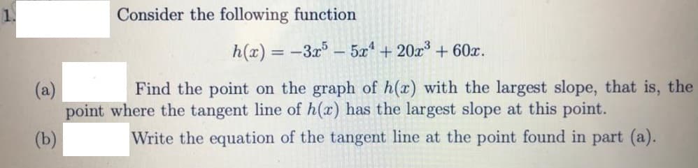 Consider the following function
h(x) = -3x -5x* + 20x³ + 60x.
Find the point on the graph of h(x) with the largest slope, that is, the
(a)
point where the tangent line of h(x) has the largest slope at this point.
(b)
Write the equation of the tangent line at the point found in part (a).
