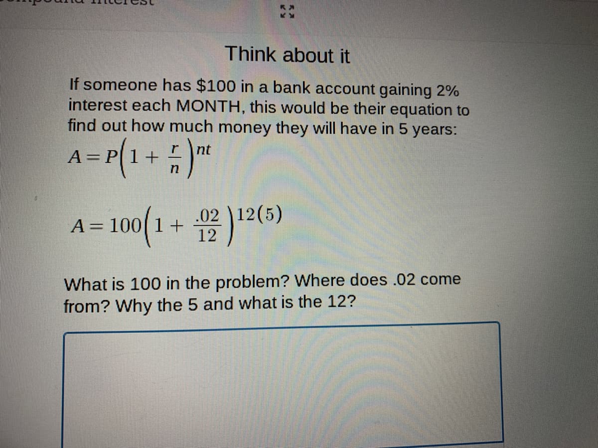 Think about it
If someone has $100 in a bank account gaining 2%
interest each MONTH, this would be their equation to
find out how much money they will have in 5 years:
r
nt
A= P[1+
12(5)
100(1 + 2(6)
.02
What is 100 in the problem? Where does .02 come
from? Why the 5 and what is the 12?
