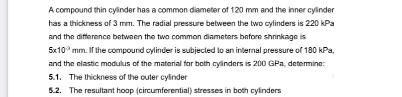 A compound thin cylinder has a common diameter of 120 mm and the inner cylinder
has a thickness of 3 mm. The radial pressure between the two cylinders is 220 kPa
and the difference between the two common diameters before shrinkage is
5x10 mm. If the compound cylinder is subjected to an internal pressure of 180 kPa,
and the elastic modulus of the material for both cylinders is 200 GPa, determine:
5.1. The thickness of the outer cylinder
5.2. The resultant hoop (circumferential) stresses in both cylinders
