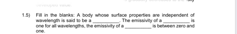 ueveiopeu vaiue.
1.5) Fill in the blanks: A body whose surface properties are independent of
is
. The emissivity of a
wavelength is said to be a
one for all wavelengths, the emissivity of a
is between zero and
one.
