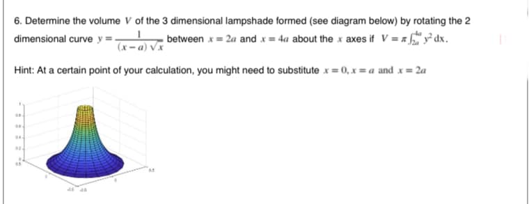 6. Determine the volume V of the 3 dimensional lampshade formed (see diagram below) by rotating the 2
dimensional curve y =-
between x = 2a and x = 4a about the x axes if V = z y° dx.
(x – a) Vx
Hint: At a certain point of your calculation, you might need to substitute x = 0, x = a and x = 2a
02-
