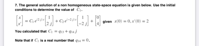 7. The general solution of a non homogeneous state-space equation is given below. Use the initial
conditions to determine the value of C₁.
[] = ² [2¹] + ₂² [2] + [
1
C₁e2₁
given x(0) = 0, x'(0) = 2
You calculated that C₁ = 913+914 j
Note that if C₁ is a real number that 914 = 0.