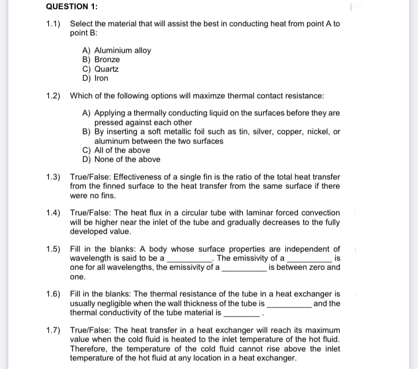 QUESTION 1:
1.1) Select the material that will assist the best in conducting heat from point A to
point B:
A) Aluminium alloy
B) Bronze
C) Quartz
D) Iron
1.2) Which of the following options will maximze thermal contact resistance:
A) Applying a thermally conducting liquid on the surfaces before they are
pressed against each other
B) By inserting a soft metallic foil such as tin, silver, copper, nickel, or
aluminum between the two surfaces
C) All of the above
D) None of the above
1.3) True/False: Effectiveness of a single fin is the ratio of the total heat transfer
from the finned surface to the heat transfer from the same surface if there
were no fins.
1.4) True/False: The heat flux in a circular tube with laminar forced convection
will be higher near the inlet of the tube and gradually decreases to the fully
developed value.
1.5) Fill in the blanks: A body whose surface properties are independent of
wavelength is said to be a
one for all wavelengths, the emissivity of a_
- The emissivity of a
is
is between zero and
one.
1.6) Fill in the blanks: The thermal resistance of the tube in a heat exchanger is
usually negligible when the wall thickness of the tube is
thermal conductivity of the tube material is
and the
1.7) True/False: The heat transfer in a heat exchanger will reach its maximum
value when the cold fluid is heated to the inlet temperature of the hot fluid.
Therefore, the temperature of the cold fluid cannot rise above the inlet
temperature of the hot fluid at any location in a heat exchanger.
