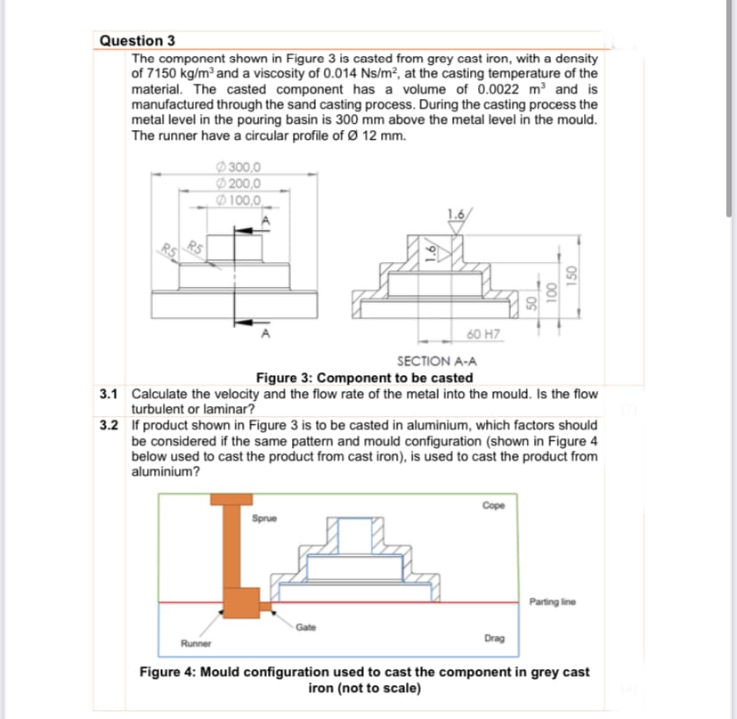 Question 3
The component shown in Figure 3 is casted from grey cast iron, with a density
of 7150 kg/m and a viscosity of 0.014 Ns/m², at the casting temperature of the
material. The casted component has a volume of 0.0022 m3 and is
manufactured through the sand casting process. During the casting process the
metal level in the pouring basin is 300 mm above the metal level in the mould.
The runner have a circular profile of Ø 12 mm.
Ø 300,0
Ø 200,0
Ø100,0.
1.6/
R5
R5
60 H7
SECTION A-A
Figure 3: Component to be casted
3.1 Calculate the velocity and the flow rate of the metal into the mould. Is the flow
turbulent or laminar?
3.2 If product shown in Figure 3 is to be casted in aluminium, which factors should
be considered if the same pattern and mould configuration (shown in Figure 4
below used to cast the product from cast iron), is used to cast the product from
aluminium?
Cope
Sprue
Parting line
Gate
Drag
Runner
Figure 4: Mould configuration used to cast the component in grey cast
iron (not to scale)
001
