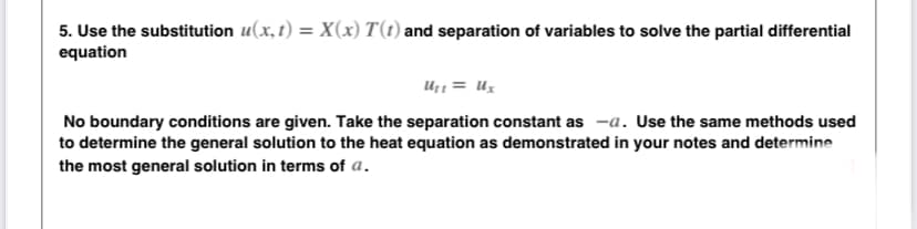 5. Use the substitution u(x, t) = X(x) T(t) and separation of variables to solve the partial differential
equation
Uz1 = Ux
No boundary conditions are given. Take the separation constant as -a. Use the same methods used
to determine the general solution to the heat equation as demonstrated in your notes and determine
the most general solution in terms of a.
