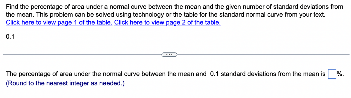 Find the percentage of area under a normal curve between the mean and the given number of standard deviations from
the mean. This problem can be solved using technology or the table for the standard normal curve from your text.
Click here to view page 1 of the table. Click here to view page 2 of the table.
0.1
The percentage of area under the normal curve between the mean and 0.1 standard deviations from the mean is%.
(Round to the nearest integer as needed.)