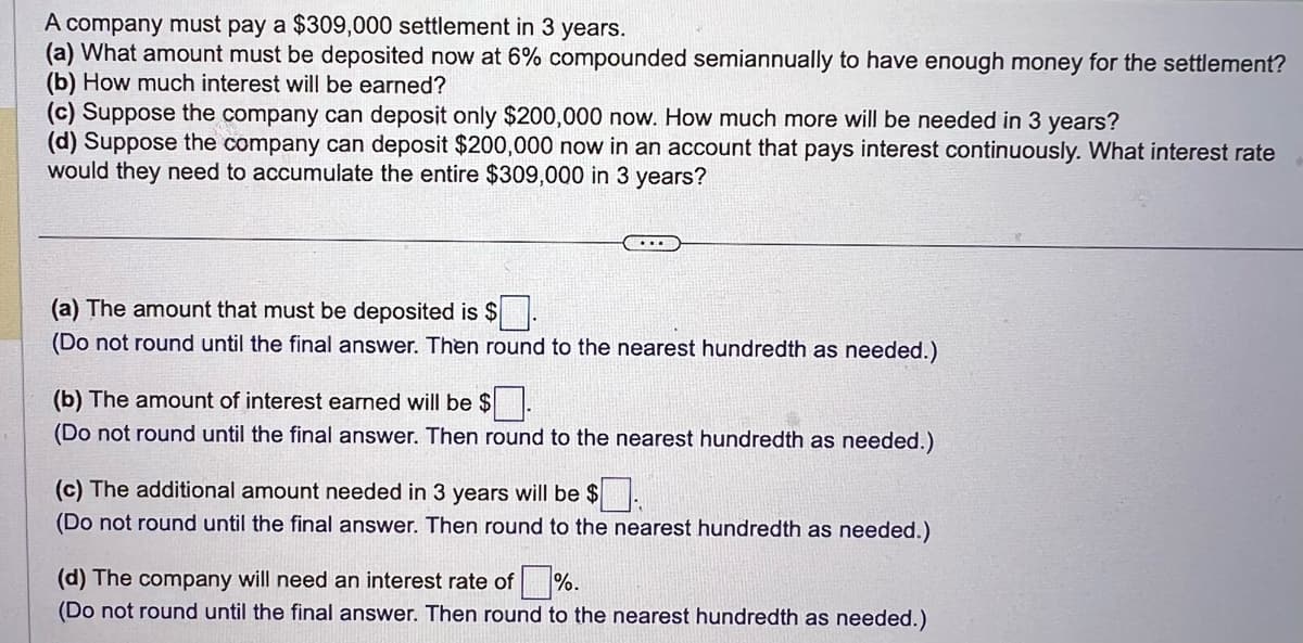 A company must pay a $309,000 settlement in 3 years.
(a) What amount must be deposited now at 6% compounded semiannually to have enough money for the settlement?
(b) How much interest will be earned?
(c) Suppose the company can deposit only $200,000 now. How much more will be needed in 3 years?
(d) Suppose the company can deposit $200,000 now in an account that pays interest continuously. What interest rate
would they need to accumulate the entire $309,000 in 3 years?
(a) The amount that must be deposited is $.
(Do not round until the final answer. Then round to the nearest hundredth as needed.)
(b) The amount of interest earned will be $
(Do not round until the final answer. Then round to the nearest hundredth as needed.)
(c) The additional amount needed in 3 years will be $
(Do not round until the final answer. Then round to the nearest hundredth as needed.)
(d) The company will need an interest rate of %.
(Do not round until the final answer. Then round to the nearest hundredth as needed.)