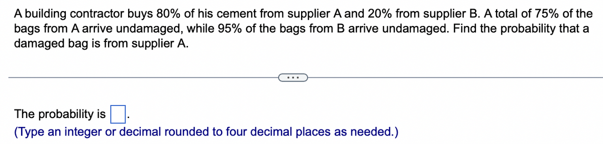 A building contractor buys 80% of his cement from supplier A and 20% from supplier B. A total of 75% of the
bags from A arrive undamaged, while 95% of the bags from B arrive undamaged. Find the probability that a
damaged bag is from supplier A.
The probability is
(Type an integer or decimal rounded to four decimal places as needed.)