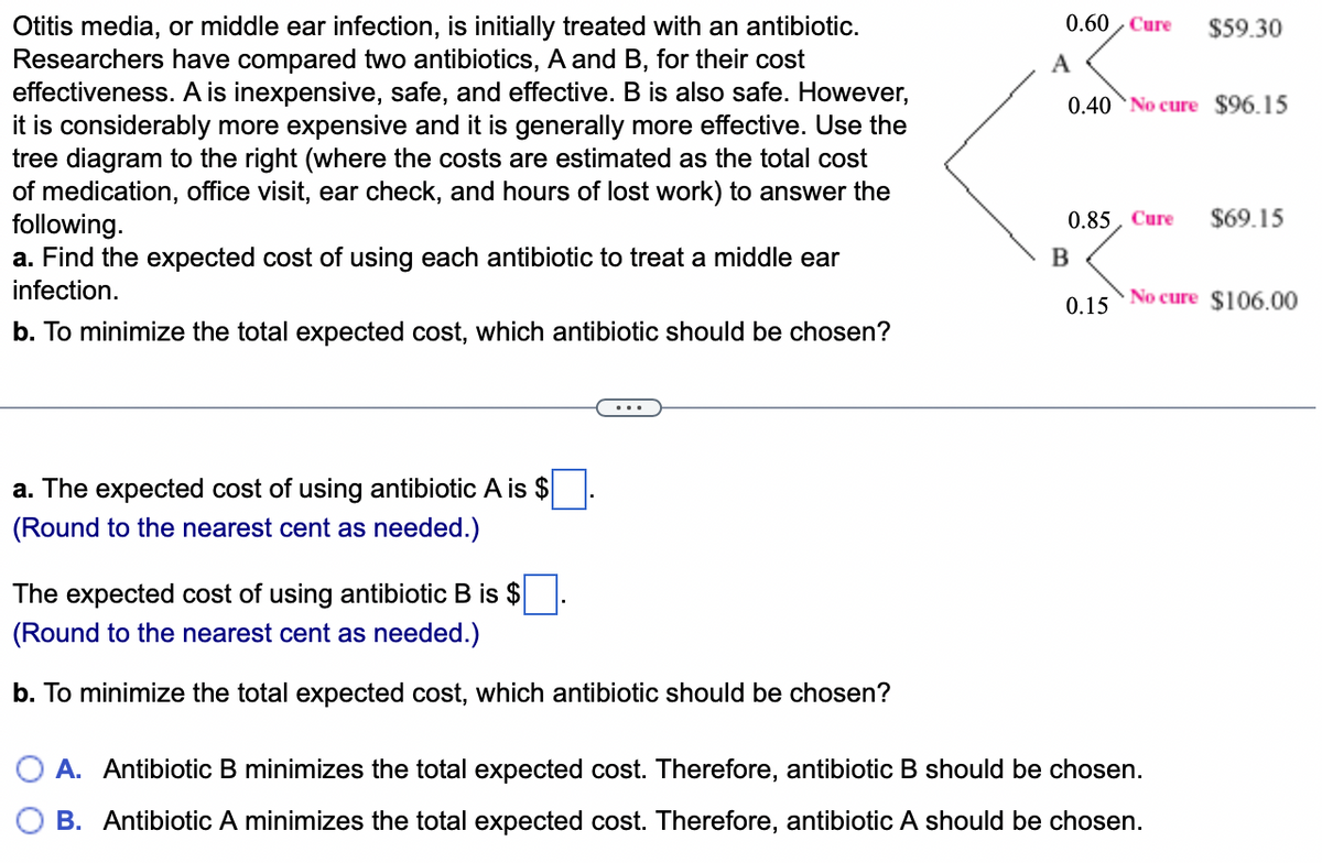 Otitis media, or middle ear infection, is initially treated with an antibiotic.
Researchers have compared two antibiotics, A and B, for their cost
effectiveness. A is inexpensive, safe, and effective. B is also safe. However,
it is considerably more expensive and it is generally more effective. Use the
tree diagram to the right (where the costs are estimated as the total cost
of medication, office visit, ear check, and hours of lost work) to answer the
following.
a. Find the expected cost of using each antibiotic to treat a middle ear
infection.
b. To minimize the total expected cost, which antibiotic should be chosen?
a. The expected cost of using antibiotic A is $
(Round to the nearest cent as needed.)
The expected cost of using antibiotic B is $
(Round to the nearest cent as needed.)
b. To minimize the total expected cost, which antibiotic should be chosen?
0.60 Cure $59.30
A
0.40 No cure $96.15
0.85, Cure $69.15
B
0.15
No cure $106.00
A. Antibiotic B minimizes the total expected cost. Therefore, antibiotic B should be chosen.
B. Antibiotic A minimizes the total expected cost. Therefore, antibiotic A should be chosen.