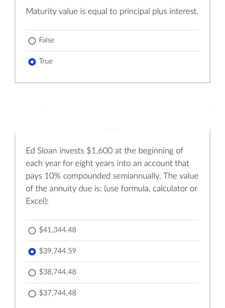 Maturity value is equal to principal plus interest.
False
True
Ed Sloan invests $1,600 at the beginning of
each year for eight years into an account that
pays 10% compounded semiannually. The value
of the annuity due is: (use formula, calculator or
Excel):
$41,344.48
$39,744.59
$38,744.48
$37,744.48