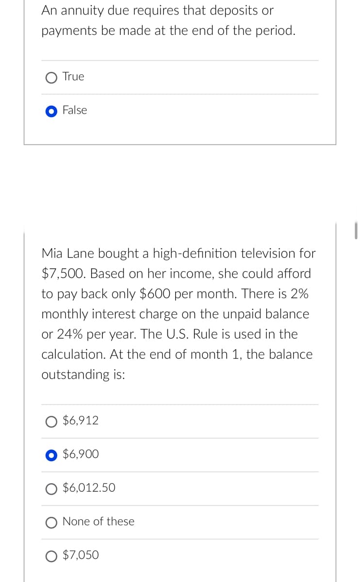 An annuity due requires that deposits or
payments be made at the end of the period.
True
False
Mia Lane bought a high-definition television for
$7,500. Based on her income, she could afford
to pay back only $600 per month. There is 2%
monthly interest charge on the unpaid balance
or 24% per year. The U.S. Rule is used in the
calculation. At the end of month 1, the balance
outstanding is:
$6,912
$6,900
$6,012.50
None of these
$7,050