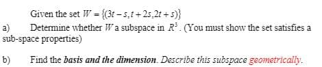 Given the set W = {(3t – 5,t+25,2t + s)}
a)
Determine whether Wa subspace in R. (You must show the set satisfies a
sub-space properties)
b)
Find the basis and the dimension. Describe this subspace geometrically.
