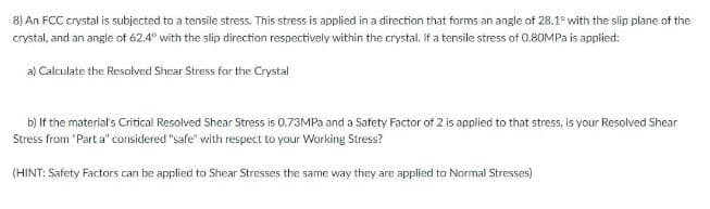 8) An FCC crystal is subjected to a tensile stress. This stress is applied in a direction that forms an angle of 28.1° with the slip plane of the
crystal, and an angle of 62.4° with the slip direction respectively within the crystal, If a tensile stress of 0.80MPA is applied:
a) Calculate the Resolved Shear Stress for the Crystal
b) If the material's Critical Resolved Shear Stress is 0.73MP and a Safety Factor of 2 is applied to that stress, is your Resolved Shear
Stress from "Part a" considered "safe" with respect to your Working Stress?
(HINT: Safety Factors can be applied to Shear Stresses the same way they are applied to Normal Stresses)
