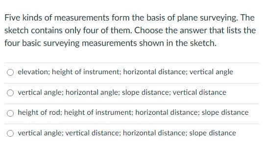 Five kinds of measurements form the basis of plane surveying. The
sketch contains only four of them. Choose the answer that lists the
four basic surveying measurements shown in the sketch.
O elevation; height of instrument; horizontal distance; vertical angle
O vertical angle; horizontal angle; slope distance; vertical distance
O height of rod; height of instrument; horizontal distance; slope distance
O vertical angle; vertical distance; horizontal distance; slope distance
