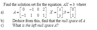 Find the solution set for the equation AX = b where
[o -1 0 2]
O 27
a)
A =
10 1
b)
Deduce from this, find that the null space of A
c)
What is the left null space A?
