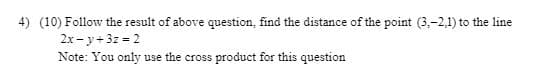 4) (10) Follow the result of above question, find the distance of the point (3,-2,1) to the line
2x - y+3z 2
Note: You only use the cross product for this question
