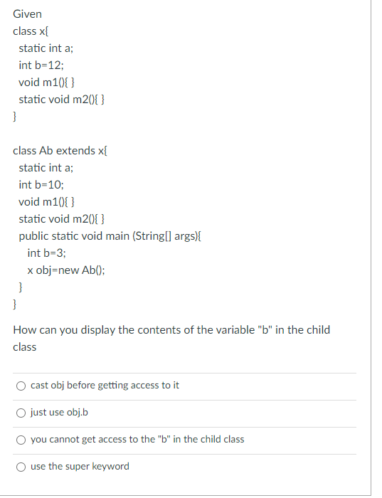 Given
class x{
static int a;
int b=12;
void m1(0){ }
static void m2(){ }
}
class Ab extends x{
static int a;
int b=10;
void m10{ }
static void m20){ }
public static void main (String[] args){
int b=3;
x obj=new Ab();
}
}
How can you display the contents of the variable "b" in the child
class
cast obj before getting access to it
O just use obj.b
O you cannot get access to the "b" in the child class
O use the super keyword
