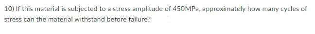 10) If this material is subjected to a stress amplitude of 450MPA, approximately how many cycles of
stress can the material withstand before failure?
