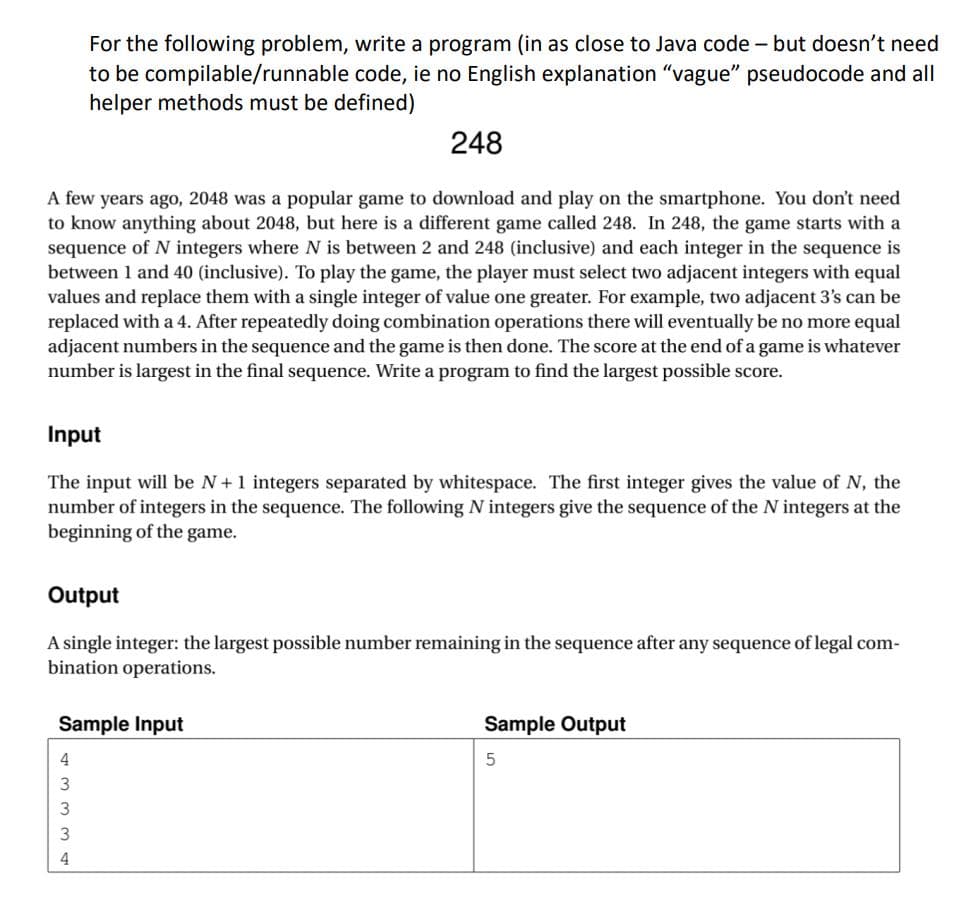 For the following problem, write a program (in as close to Java code - but doesn't need
to be compilable/runnable code, ie no English explanation "vague" pseudocode and all
helper methods must be defined)
248
A few years ago, 2048 was a popular game to download and play on the smartphone. You don't need
to know anything about 2048, but here is a different game called 248. In 248, the game starts with a
sequence of N integers where N is between 2 and 248 (inclusive) and each integer in the sequence is
between 1 and 40 (inclusive). To play the game, the player must select two adjacent integers with equal
values and replace them with a single integer of value one greater. For example, two adjacent 3's can be
replaced with a 4. After repeatedly doing combination operations there will eventually be no more equal
adjacent numbers in the sequence and the game is then done. The score at the end of a game is whatever
number is largest in the final sequence. Write a program to find the largest possible score.
Input
The input will be N+1 integers separated by whitespace. The first integer gives the value of N, the
number of integers in the sequence. The following N integers give the sequence of the N integers at the
beginning of the game.
Output
A single integer: the largest possible number remaining in the sequence after any sequence of legal com-
bination operations.
Sample Input
Sample Output
4
3
4
