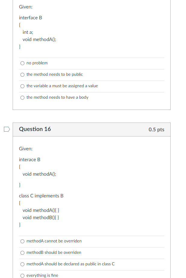 Given:
interface B
{
int a;
void methodA();
}
O no problem
the method needs to be public
O the variable a must be assigned a value
O the method needs to have a body
D
Question 16
0.5 pts
Given:
interace B
{
void methodA();
}
class C implements B
{
void methodA(){ }
void methodB(){ }
}
O methodA cannot be overriden
methodB should be overriden
methodA should be declared as public in class C
everything is fine
