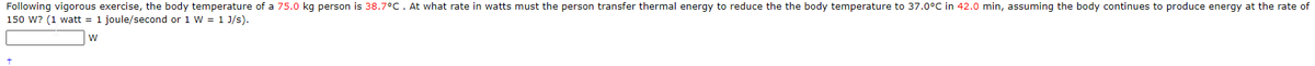 Following vigorous exercise, the body temperature of a 75.0 kg person is 38.7°c. At what rate in watts must the person transfer thermal energy to reduce the the body temperature to 37.0°C in 42.0 min, assuming the body continues to produce energy at the rate of
150 W? (1 watt = 1 joule/second or 1 W = 1 J/s).
