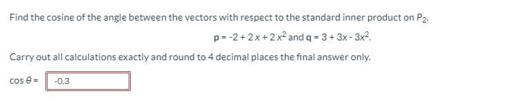 Find the cosine of the angle between the vectors with respect to the standard inner product on P2.
p= -2 + 2x + 2 x2 and q = 3+ 3x - 3x2.
Carry out all calculations exactly and round to 4 decimal places the final answer only.
cos e=
-0.3
