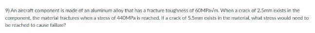 9) An aircraft component is made of an aluminum alloy that has a fracture toughness of 60MPavm. When a crack of 2.5mm exists in the
component, the material fractures when a stress of 440MPA is reached. If a crack of 5.5mm exists in the material, what stress would need to
be reached to cause failure?
