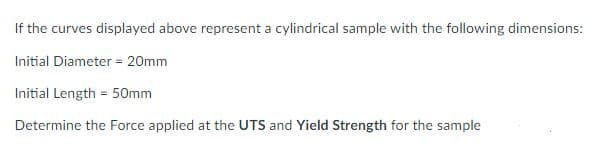 If the curves displayed above represent a cylindrical sample with the following dimensions:
Initial Diameter = 20mm
Initial Length = 50mm
Determine the Force applied at the UTS and Yield Strength for the sample
