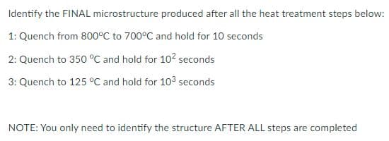 Identify the FINAL microstructure produced after all the heat treatment steps below:
1: Quench from 800°C to 700°C and hold for 10 seconds
2: Quench to 350 °C and hold for 102 seconds
3: Quench to 125 °C and hold for 103 seconds
NOTE: You only need to identify the structure AFTER ALL steps are completed
