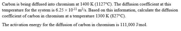 Carbon is being diffused into chromium at 1400 K (1127°C). The diffusion coefficient at this
temperature for the system is 6.25 x 10-11 m/s. Based on this information, calculate the diffusion
coefficient of carbon in chromium at a temperature 1300 K (827°C).
The activation energy for the diffusion of carbon in chromium is 111,000 J/mol.
