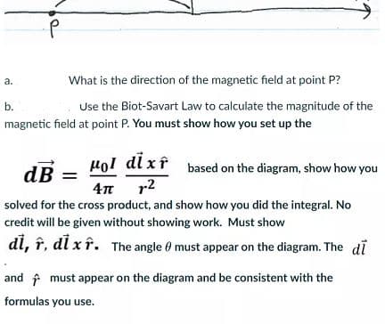 a.
What is the direction of the magnetic field at point P?
b.
Use the Biot-Savart Law to calculate the magnitude of the
magnetic field at point P. You must show how you set up the
Hol dl xî based on the diagram, show how you
dB
4n r2
solved for the cross product, and show how you did the integral. No
credit will be given without showing work. Must show
di, î, di x î. The angle 0 must appear on the diagram. The di
and f must appear on the diagram and be consistent with the
formulas you use.
