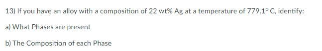 13) If you have an alloy with a composition of 22 wt% Ag at a temperature of 779.1° C, identify:
a) What Phases are present
b) The Composition of each Phase
