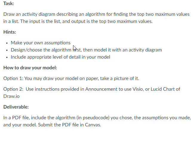 Task:
Draw an activity diagram describing an algorithm for finding the top two maximum values
in a list. The input is the list, and output is the top two maximum values.
Hints:
• Make your own assumptions
• Design/choose the algorithm hst, then model it with an activity diagram
• Include appropriate level of detail in your model
How to draw your model:
Option 1: You may draw your model on paper, take a picture of it.
Option 2: Use instructions provided in Announcement to use Visio, or Lucid Chart of
Draw.io
Deliverable:
In a PDF file, include the algorithm (in pseudocode) you chose, the assumptions you made,
and your model. Submit the PDF file in Canvas.
