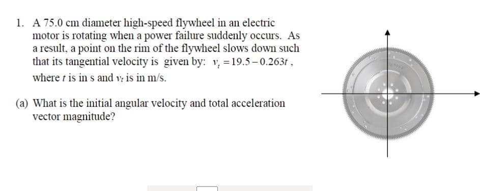 1. A 75.0 cm diameter high-speed flywheel in an electric
motor is rotating when a power failure suddenly occurs. As
a result, a point on the rim of the flywheel slows down such
that its tangential velocity is given by: v, = 19.5- 0.263t ,
where t is in s and v is in m/s.
(a) What is the initial angular velocity and total acceleration
vector magnitude?
