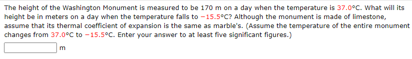 The height of the Washington Monument is measured to be 170 m on a day when the temperature is 37.0°C. What will its
height be in meters on a day when the temperature falls to - 15.5°C? Although the monument is made of limestone,
assume that its thermal coefficient of expansion is the same as marble's. (Assume the temperature of the entire monument
changes from 37.0°C to -15.5°C. Enter your answer to at least five significant figures.)
