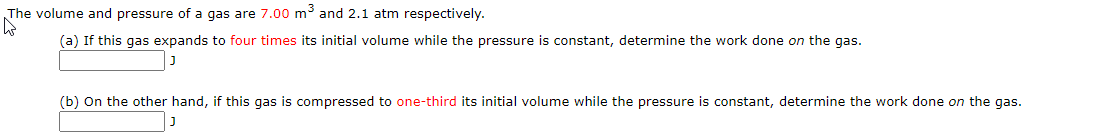 The volume and pressure of a gas are 7.00 m³ and 2.1 atm respectively.
(a) If this gas expands to four times its initial volume while the pressure is constant, determine the work done on the gas.
(b) On the other hand, if this gas is compressed to one-third its initial volume while the pressure is constant, determine the work done on the gas.
